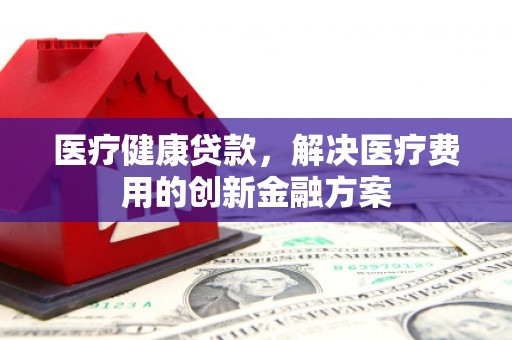 鸡冠医疗健康贷款，解决医疗费用的创新金融方案