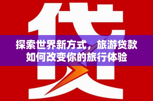 鸡冠探索世界新方式，旅游贷款如何改变你的旅行体验